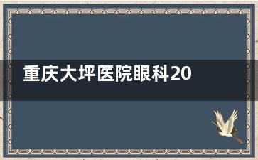 重庆大坪医院眼科2025价格表大揭秘：近视手术10800元起、白内障手术8200元起、全飞秒17800元起
