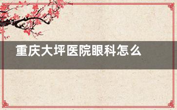 重庆大坪医院眼科怎么预约挂号，电话号码/线上预约挂号/到院预约服务查看！