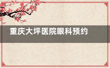 重庆大坪医院眼科预约挂号_电话问询号码023-68757113_大坪医院眼科挂号时间及放号时间一览!