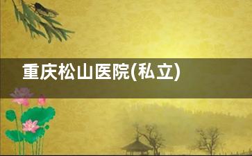 重庆松山医院(私立)口碑出众获认可：擅长高难度整形项目，医院正规性无需担心，整形就医可放心