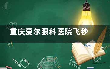 重庆爱尔眼科医院飞秒多少钱？全飞秒17600元起，对比TICL/表层手术价格附省钱攻略！