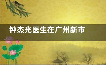 钟杰光医生在广州新市医院坐诊时间公布！预约方式+擅长项目+真实口碑测评！