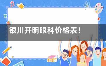 银川开明眼科价格表！LASIK近视激光手术8800元起、飞秒激光辅助白内障手术12000元起
