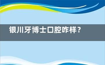 银川牙博士口腔咋样？医生技术可靠/牙友看牙反馈好/收费合理
