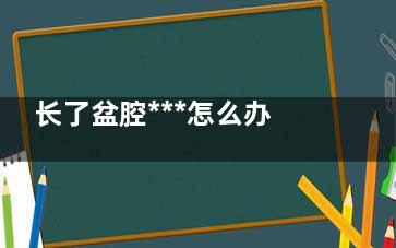 长了盆腔***怎么办,盆腔******怎么治疗