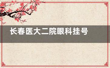 长春医大二院眼科挂号指南！线上/线下预约方式+放号时间全攻略！