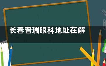长春普瑞眼科地址在解放大路4298号！是一家正规连锁眼科，做近视手术/白内障都擅长