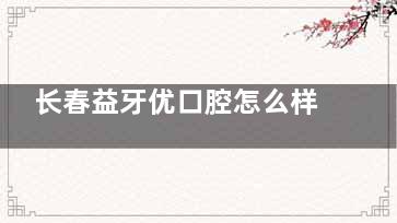 长春益牙优口腔怎么样？2025价格表+医院简介+医生技术及口碑分享