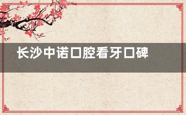 长沙中诺口腔看牙口碑怎么样？牙友实测看牙技术可靠/服务优质/设备新型，是长沙看牙好去处