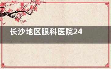 长沙地区眼科医院24小时在线，预约挂号+在线问诊随时了解！