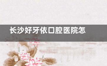 长沙好牙依口腔医院怎么样，本土实力派口腔诊疗机构之一，超30年诊疗服务沉淀，技术可靠放心选~