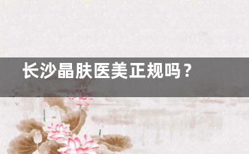 长沙晶肤医美正规吗？卫健委资质查询+超声炮/热玛吉医生技术大测评！