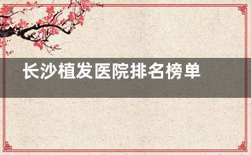 长沙植发医院排名榜单分享!毳发/惠丰/岱高/笙泽,都是植发养发好的植发机构