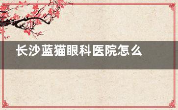 长沙蓝猫眼科医院怎么样正规吗，资质正规/环境服务好/医生技术实力强！
