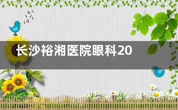 长沙裕湘医院眼科2025价格表发布，近视手术12000起、白内障8000起、眼底病治疗3000起