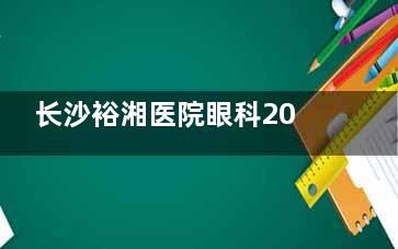 长沙裕湘医院眼科2025价格表更新：近视8000元起、白内障6800元起、角膜塑形镜3900元起