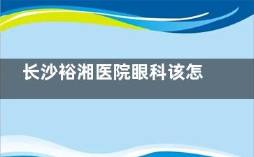 长沙裕湘医院眼科该怎么样挂号预约？电话/微信/官网3分钟搞定，教你避开周末排队