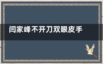 闫家峰不开刀双眼皮手术价位是多少？埋线3000+三点定位6000+美杜莎眼综合10000+闫家峰医生倍受认可