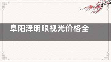 阜阳泽明眼视光价格全公开！近视矫正、塑形镜等费用详解！