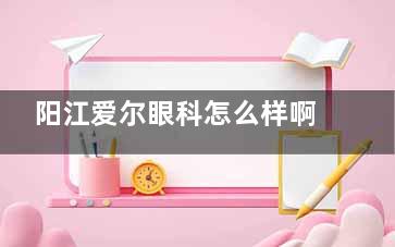 阳江爱尔眼科怎么样啊？位于江城区新华北路的可靠眼科医院，患者普遍认可其专科水平和服务质量