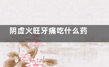 阴虚火旺牙痛吃什么药(阴虚火旺牙肉痛)