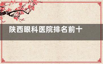 陕西眼科医院排名前十名出炉！西安华厦/普瑞/麦迪格等上榜，技术强不强？收费贵不贵？一篇看懂！
