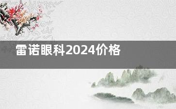雷诺眼科2024价格表：半飞秒8000+多焦点人工晶体15000+干眼症激光治疗5000+