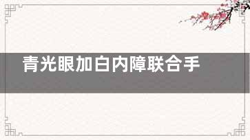 青光眼加白内障联合手术费用及注意事项：手术费用+晶体选择+术后注意事项一览