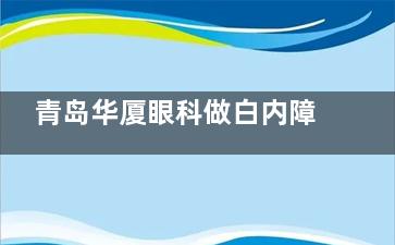 青岛华厦眼科做白内障手术特点公开，医生技术靠谱收费合理都说好！