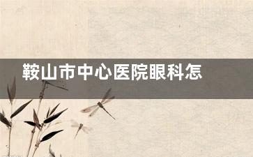 鞍山市中心医院眼科怎么预约挂号，可电话预约/线上预约/到院预约！