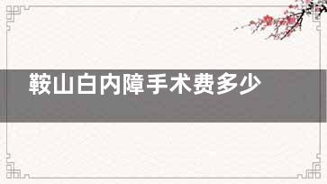 鞍山白内障手术费多少钱？2025传统白内障3000元起、超声乳化5000元起、飞秒激光15000元起！