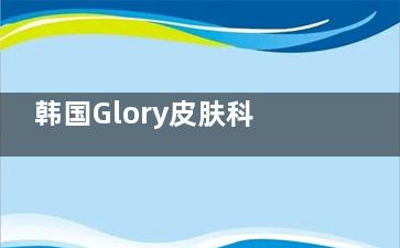 韩国Glory皮肤科预约全攻略!附上真实整友评价,手把手教你轻松预约不踩坑!