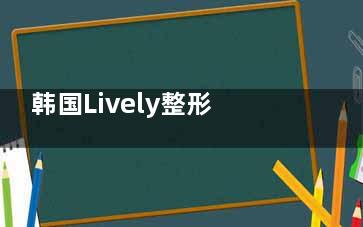 韩国Lively整形怎么样？分析它的资质、擅长项目及近期近的患者评论，给你真实的答案！