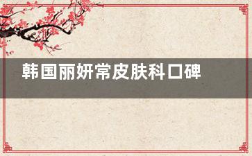 韩国丽妍常皮肤科口碑到底多能打？中高端皮肤管理中心真实体验大公开！