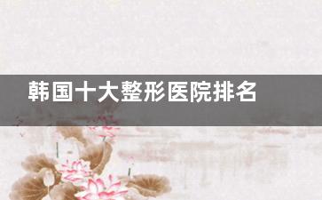 韩国十大整形医院排名出炉！必妩、ID、梦想整形稳居前三，哪家更适合你？