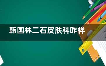 韩国林二石皮肤科咋样？这里有价格表、真实的评论和医院的擅长项目，供你参考！