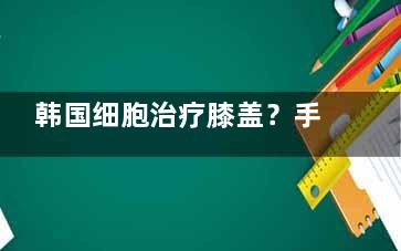 韩国细胞治疗膝盖？手术费用大概是多少？手术需要多长时间完成？