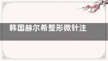 韩国赫尔希整形微针注射价格来袭！乔雅登59万韩币起/1CC，瑞蓝35万韩币起/1CC！