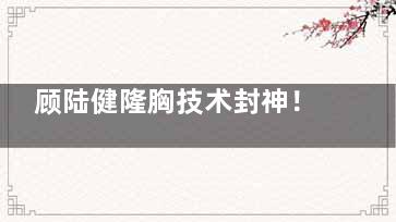顾陆健隆胸技术封神！内窥镜双平面+软胸质感，整友口碑爆棚
