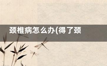 颈椎病怎么办(得了颈椎病怎么办)