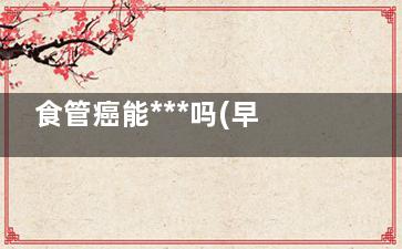 食管癌能***吗(早期食管癌能***吗)