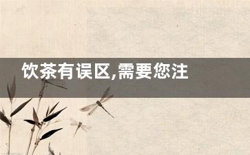饮茶有误区,需要您注意(饮茶有误区,需注意什么)