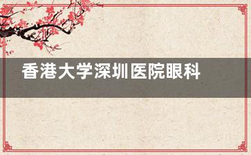 香港大学深圳医院眼科做白内障手术靠谱吗？患者真实评价+医生团队实力大揭秘！