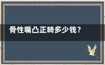 骨性嘴凸正畸多少钱？费用3w元起，可查询上颌矫正/下颌后缩/双颌前突矫正价格