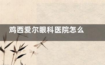 鸡西爱尔眼科医院怎么样？这有医院地址+营业时间+诊疗特色+人气医生名单等信息