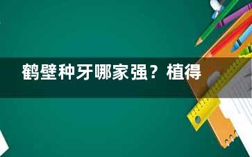 鹤壁种牙哪家强？植得口腔2580元起，网友亲测结果堪比真牙！