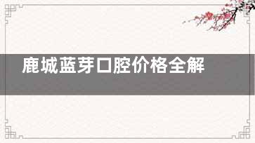 鹿城蓝芽口腔价格全解析：种植牙、矫正及其他项目费用一览