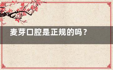 麦芽口腔是正规的吗？深圳靠谱私立口腔医院，资质齐全技术扎实