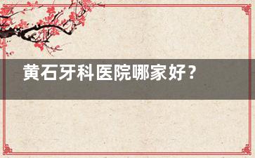 黄石牙科医院哪家好？中山口腔/大冶铜都口腔/阳光口腔三家资质正规、口碑好、设备齐全！
