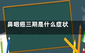 鼻咽癌三期是什么症状(鼻咽癌三期什么情况放疗不用化疗)